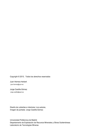 Copyright © 2013. Todos los derechos reservados
Juan Herrera Herbert
juan.herrera@upm.es
Jorge Castilla Gómez
jorge.castilla@upm.es
Diseño de cubiertas e interiores: Los autores.
Imagen de portada: Jorge Castilla Gómez
Universidad Politécnica de Madrid
Departamento de Explotación de Recursos Minerales y Obras Subterráneas
Laboratorio de Tecnologías Mineras
 