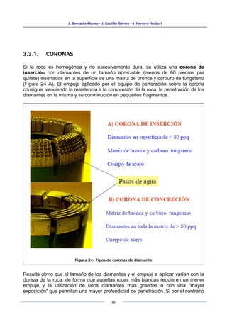 J. Bernaola Alonso - J. Castilla Gómez - J. Herrera Herbert
36
3.3.1. CORONAS
Si la roca es homogénea y no excesivamente dura, se utiliza una corona de
inserción con diamantes de un tamaño apreciable (menos de 60 piedras por
quilate) insertados en la superficie de una matriz de bronce y carburo de tungsteno
(Figura 24 A). El empuje aplicado por el equipo de perforación sobre la corona
consigue, venciendo la resistencia a la compresión de la roca, la penetración de los
diamantes en la misma y su conminución en pequeños fragmentos.
Resulta obvio que el tamaño de los diamantes y el empuje a aplicar varían con la
dureza de la roca, de forma que aquellas rocas más blandas requieren un menor
empuje y la utilización de unos diamantes más grandes o con una "mayor
exposición" que permitan una mayor profundidad de penetración. Si por el contrario
Figura 24: Tipos de coronas de diamante
 