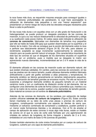 J. Bernaola Alonso - J. Castilla Gómez - J. Herrera Herbert
37
la roca fuese más dura, se requerirán mayores empujes para conseguir iguales o
incluso menores profundidades de penetración, lo cual hará aconsejable la
utilización de diamantes más pequeños o con una "menor exposición" que
presentarían un menor riesgo de rotura ante los elevados empujes necesarios para
llevar a cabo la perforación.
En las rocas más duras o en aquellas otras con un alto grado de fracturación o de
heterogeneidad, se puede producir un desgaste prematuro de las coronas de
inserción, lo que a su vez reduce drásticamente la velocidad de perforación y obliga
a su sustitución cada pocos metros. En estos casos está indicada la utilización de
coronas de concreción, fabricadas con diamantes de tamaños muy pequeños
(por ello se habla de hasta 200 ppq) que quedan diseminados por la superficie y el
interior de la matriz. Con ello se consigue que la acción del diamante sobre la roca
a perforar sea básicamente abrasiva (Figura 24 B). Por ello, para obtener un
rendimiento aceptable se exige incrementar sustancialmente la velocidad de
rotación pero se puede permitir reducir el empuje. Otra característica importante de
éste tipo de coronas es que el desgaste de los diamantes situados en superficie
deja de ser un problema, pues a medida que se desgasta la matriz van
apareciendo nuevos diamantes, incrementándose así en 3 ó 4 veces la vida de la
corona.
El diamante utilizado en las coronas de inserción suele ser diamante natural, del
que existen diversas calidades. En cambio, para las coronas de concreción, en las
que las piedras son de menor tamaño, puede utilizarse diamante sintético fabricado
artificialmente a partir del grafito sometido a altas presiones y temperaturas. El
diamante sintético se fabrica generalmente en tamaños relativamente pequeños,
pues la fabricación de tamaños grandes se encarece mucho. Por ello se recurre en
ocasiones a amalgamar diamante sintético de pequeño tamaño en un material
cerámico inerte y con un coeficiente de dilatación similar al del diamante. Así se
configuran unos elementos de corte de forma cúbica o prismática que, insertos a su
vez en la matriz de la corona, pueden sustituir a los diamantes de tamaño grande.
Este material se conoce con el nombre de diamante policristalino.
Además de las coronas de diamante, en los sondeos con extracción de testigo
pueden utilizarse coronas de carburo de tungsteno (Figura 25). Estas coronas
tienen insertadas en su labio de corte unas placas o prismas de carburo de
tungsteno, constituyendo normalmente una especie de dientes de sierra que,
mediante un esfuerzo combinado de compresión y cizalladura, pueden perforar a
un menor coste formaciones blandas y no abrasivas. Con el fin de ampliar el
campo de aplicación de estas coronas a rocas algo más duras, existe un modelo
de corona en el que la zona de corte está formada por una aglomeración de
cristales de carburo de tungsteno de forma irregular y tamaño de 2 a 6 mm,
embebidos en una matriz de base Cr-Ni (coronas de granalla).
Existen también elementos de corte mixtos formados por un cuerpo de carburo de
tungsteno, cubierto por una capa de diamante policristalino.
 