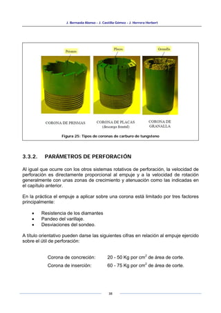 J. Bernaola Alonso - J. Castilla Gómez - J. Herrera Herbert
38
3.3.2. PARÁMETROS DE PERFORACIÓN
Al igual que ocurre con los otros sistemas rotativos de perforación, la velocidad de
perforación es directamente proporcional al empuje y a la velocidad de rotación
generalmente con unas zonas de crecimiento y atenuación como las indicadas en
el capítulo anterior.
En la práctica el empuje a aplicar sobre una corona está limitado por tres factores
principalmente:
• Resistencia de los diamantes
• Pandeo del varillaje.
• Desviaciones del sondeo.
A título orientativo pueden darse las siguientes cifras en relación al empuje ejercido
sobre el útil de perforación:
Corona de concreción: 20 - 50 Kg por cm
2
de área de corte.
Corona de inserción: 60 - 75 Kg por cm
2
de área de corte.
Figura 25: Tipos de coronas de carburo de tungsteno
 