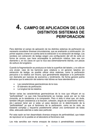 41
4. CAMPO DE APLICACION DE LOS
DISTINTOS SISTEMAS DE
PERFORACION
Para delimitar el campo de aplicación de los distintos sistemas de perforación es
necesario considerar diversas circunstancias, que se analizarán a continuación. Un
primer aspecto a tener en cuenta sería la extracción ó no extracción de testigo. Los
sondeos con extracción de testigo exigen una configuración del útil de corte en
forma de corona, que hace aconsejable la perforación rotativa, bien sea con
diamante o, en los casos en que la roca sea extremadamente blanda, con placas
de carburo de tungsteno.
Cuando la fragmentación se produzca en toda la superficie del taladro, y no sólo en
una anular, caso de los barrenos para voladura o, en general, taladros sin
extracción de testigo, es posible utilizar otros sistemas, como la perforación
percusiva o la rotativa con tricono, que generalmente desplazan a la perforación
con diamante por razones de economía y rendimiento. De forma general podría
afirmarse que la selección del sistema más idóneo se hace atendiendo a:
• Las características geomecánicas de la roca.
• El diámetro de perforación.
• La longitud de los taladros.
Serían varias las características geomecánicas de la roca que influyen en su
"perforabilidad". La que más frecuentemente se maneja, quizá por ser la más
conocida, es la resistencia a la compresión. Pero ni ésta ni otras que, sin duda,
también influyen (resistencia a la tracción, cohesión, ángulo de rozamiento interno,
etc.) parecen tener por sí solas un peso decisivo en la determinación de la
"perforabilidad" ya que el fenómeno de la perforación, como se ha visto, es
bastante complejo y requeriría posiblemente utilizar una combinación de todas
ellas, adecuada además a cada caso particular.
Por esta razón se han desarrollado diversos ensayos de perforabilidad, que tratan
de reproducir en lo posible en el laboratorio el fenómeno real.
Los más sencillos son meros ensayos de dureza ó penetrabilidad, existiendo
 