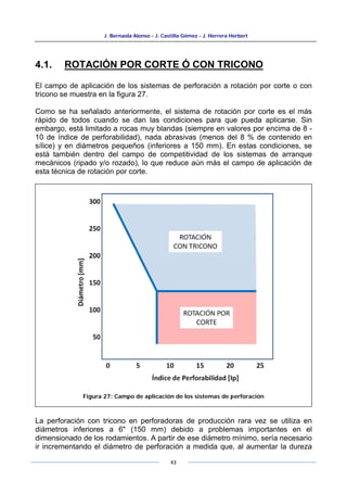 J. Bernaola Alonso - J. Castilla Gómez - J. Herrera Herbert
43
4.1. ROTACIÓN POR CORTE Ó CON TRICONO
El campo de aplicación de los sistemas de perforación a rotación por corte o con
tricono se muestra en la figura 27.
Como se ha señalado anteriormente, el sistema de rotación por corte es el más
rápido de todos cuando se dan las condiciones para que pueda aplicarse. Sin
embargo, está limitado a rocas muy blandas (siempre en valores por encima de 8 -
10 de índice de perforabilidad), nada abrasivas (menos del 8 % de contenido en
sílice) y en diámetros pequeños (inferiores a 150 mm). En estas condiciones, se
está también dentro del campo de competitividad de los sistemas de arranque
mecánicos (ripado y/o rozado), lo que reduce aún más el campo de aplicación de
esta técnica de rotación por corte.
La perforación con tricono en perforadoras de producción rara vez se utiliza en
diámetros inferiores a 6" (150 mm) debido a problemas importantes en el
dimensionado de los rodamientos. A partir de ese diámetro mínimo, sería necesario
ir incrementando el diámetro de perforación a medida que, al aumentar la dureza
Figura 27: Campo de aplicación de los sistemas de perforación
 