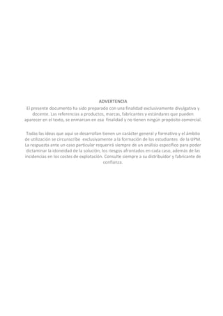 ADVERTENCIA
El presente documento ha sido preparado con una finalidad exclusivamente divulgativa y
docente. Las referencias a productos, marcas, fabricantes y estándares que pueden
aparecer en el texto, se enmarcan en esa finalidad y no tienen ningún propósito comercial.
Todas las ideas que aquí se desarrollan tienen un carácter general y formativo y el ámbito
de utilización se circunscribe exclusivamente a la formación de los estudiantes de la UPM.
La respuesta ante un caso particular requerirá siempre de un análisis específico para poder
dictaminar la idoneidad de la solución, los riesgos afrontados en cada caso, además de las
incidencias en los costes de explotación. Consulte siempre a su distribuidor y fabricante de
confianza.
 