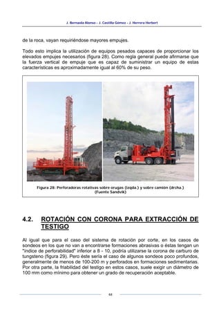 J. Bernaola Alonso - J. Castilla Gómez - J. Herrera Herbert
44
de la roca, vayan requiriéndose mayores empujes.
Todo esto implica la utilización de equipos pesados capaces de proporcionar los
elevados empujes necesarios (figura 28). Como regla general puede afirmarse que
la fuerza vertical de empuje que es capaz de suministrar un equipo de estas
características es aproximadamente igual al 60% de su peso.
4.2. ROTACIÓN CON CORONA PARA EXTRACCIÓN DE
TESTIGO
Al igual que para el caso del sistema de rotación por corte, en los casos de
sondeos en los que no van a encontrarse formaciones abrasivas o éstas tengan un
"índice de perforabilidad" inferior a 8 - 10, podría utilizarse la corona de carburo de
tungsteno (figura 29). Pero éste sería el caso de algunos sondeos poco profundos,
generalmente de menos de 100-200 m y perforados en formaciones sedimentarias.
Por otra parte, la friabilidad del testigo en estos casos, suele exigir un diámetro de
100 mm como mínimo para obtener un grado de recuperación aceptable.
Figura 28: Perforadoras rotativas sobre orugas (izqda.) y sobre camión (drcha.)
(Fuente Sandvik)
 