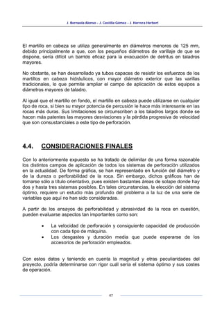 J. Bernaola Alonso - J. Castilla Gómez - J. Herrera Herbert
47
El martillo en cabeza se utiliza generalmente en diámetros menores de 125 mm,
debido principalmente a que, con los pequeños diámetros de varillaje de que se
dispone, sería difícil un barrido eficaz para la evacuación de detritus en taladros
mayores.
No obstante, se han desarrollado ya tubos capaces de resistir los esfuerzos de los
martillos en cabeza hidráulicos, con mayor diámetro exterior que las varillas
tradicionales, lo que permite ampliar el campo de aplicación de estos equipos a
diámetros mayores de taladro.
Al igual que el martillo en fondo, el martillo en cabeza puede utilizarse en cualquier
tipo de roca, si bien su mayor potencia de percusión le hace más interesante en las
rocas más duras. Sus limitaciones se circunscriben a los taladros largos donde se
hacen más patentes las mayores desviaciones y la pérdida progresiva de velocidad
que son consustanciales a este tipo de perforación.
4.4. CONSIDERACIONES FINALES
Con lo anteriormente expuesto se ha tratado de delimitar de una forma razonable
los distintos campos de aplicación de todos los sistemas de perforación utilizados
en la actualidad. De forma gráfica, se han representado en función del diámetro y
de la dureza o perforabilidad de la roca. Sin embargo, dichos gráficos han de
tomarse sólo a título orientativo, pues existen bastantes áreas de solape donde hay
dos y hasta tres sistemas posibles. En tales circunstancias, la elección del sistema
óptimo, requiere un estudio más profundo del problema a la luz de una serie de
variables que aquí no han sido consideradas.
A partir de los ensayos de perforabilidad y abrasividad de la roca en cuestión,
pueden evaluarse aspectos tan importantes como son:
• La velocidad de perforación y consiguiente capacidad de producción
con cada tipo de máquina.
• Los desgastes y duración media que puede esperarse de los
accesorios de perforación empleados.
Con estos datos y teniendo en cuenta la magnitud y otras peculiaridades del
proyecto, podría determinarse con rigor cuál sería el sistema óptimo y sus costes
de operación.
 