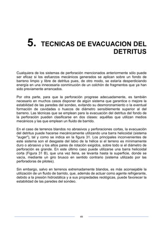 49
5. TECNICAS DE EVACUACION DEL
DETRITUS
Cualquiera de los sistemas de perforación mencionados anteriormente sólo puede
ser eficaz si los esfuerzos mecánicos generados se aplican sobre un fondo de
barreno limpio y libre de detritus pues, de otro modo, se estaría desperdiciando
energía en una innecesaria conminución de un colchón de fragmentos que ya han
sido previamente arrancados.
Por otra parte, para que la perforación progrese adecuadamente, es también
necesario en muchos casos disponer de algún sistema que garantice o mejore la
estabilidad de las paredes del sondeo, evitando su desmoronamiento o la eventual
formación de cavidades o huecos de diámetro sensiblemente superior al del
barreno. Las técnicas que se emplean para la evacuación del detritus del fondo de
la perforación pueden clasificarse en dos clases: aquéllas que utilizan medios
mecánicos y las que emplean un fluido de barrido.
En el caso de terrenos blandos no abrasivos y perforaciones cortas, la evacuación
del detritus puede hacerse mecánicamente utilizando una barra helicoidal (sistema
"auger"), tal y como se indica en la figura 31. Los principales inconvenientes de
este sistema son el desgaste del labio de la hélice si el terreno es mínimamente
duro o abrasivo y los altos pares de rotación exigidos, sobre todo si el diámetro de
perforación es grande. En este último caso puede utilizarse una barra helicoidal
corta (Figura 31 B), que una vez llena, se levanta hasta la superficie, donde se
vacía, mediante un giro brusco en sentido contrario (sistema utilizado por las
perforadoras de pilotes).
Sin embargo, salvo en terrenos extremadamente blandos, es más aconsejable la
utilización de un fluido de barrido, que, además de actuar como agente refrigerante,
debido a la presión hidrostática y a sus propiedades reológicas, puede favorecer la
estabilidad de las paredes del sondeo.
 