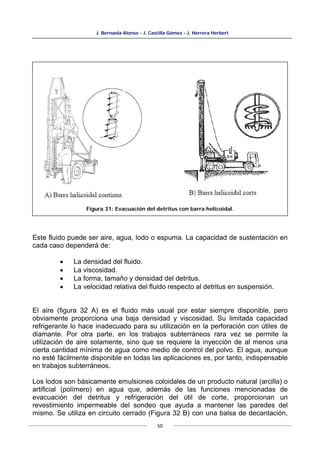 J. Bernaola Alonso - J. Castilla Gómez - J. Herrera Herbert
50
Este fluido puede ser aire, agua, lodo o espuma. La capacidad de sustentación en
cada caso dependerá de:
• La densidad del fluido.
• La viscosidad.
• La forma, tamaño y densidad del detritus.
• La velocidad relativa del fluido respecto al detritus en suspensión.
El aire (figura 32 A) es el fluido más usual por estar siempre disponible, pero
obviamente proporciona una baja densidad y viscosidad. Su limitada capacidad
refrigerante lo hace inadecuado para su utilización en la perforación con útiles de
diamante. Por otra parte, en los trabajos subterráneos rara vez se permite la
utilización de aire solamente, sino que se requiere la inyección de al menos una
cierta cantidad mínima de agua como medio de control del polvo. El agua, aunque
no esté fácilmente disponible en todas las aplicaciones es, por tanto, indispensable
en trabajos subterráneos.
Los lodos son básicamente emulsiones coloidales de un producto natural (arcilla) o
artificial (polímero) en agua que, además de las funciones mencionadas de
evacuación del detritus y refrigeración del útil de corte, proporcionan un
revestimiento impermeable del sondeo que ayuda a mantener las paredes del
mismo. Se utiliza en circuito cerrado (Figura 32 B) con una balsa de decantación,
Figura 31: Evacuación del detritus con barra helicoidal.
 