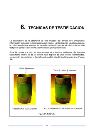55
6. TECNICAS DE TESTIFICACION
La testificación es la obtención de una muestra del terreno que proporciona
información geológica o mineralúrgica del mismo. La técnica más usual consiste en
la obtención de una muestra de roca de forma cilíndrica en el interior de un tubo
testiguero como se describirá a continuación (testigo continuo).
Entre la corona y el tubo se intercala una pieza llamada calibrador, de diámetro
ligeramente inferior al de la corona, que dispone de unas estrías diamantadas,
cuya misión es mantener el diámetro del sondeo, si este tendiera a cerrarse (Figura
34).
Figura 34: Calibrador
 