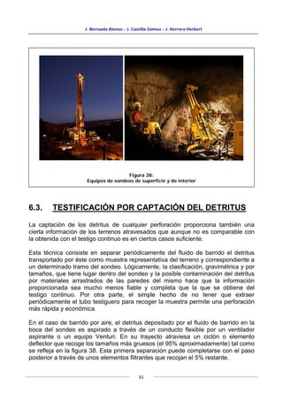 J. Bernaola Alonso - J. Castilla Gómez - J. Herrera Herbert
61
6.3. TESTIFICACIÓN POR CAPTACIÓN DEL DETRITUS
La captación de los detritus de cualquier perforación proporciona también una
cierta información de los terrenos atravesados que aunque no es comparable con
la obtenida con el testigo continuo es en ciertos casos suficiente.
Esta técnica consiste en separar periódicamente del fluido de barrido el detritus
transportado por éste como muestra representativa del terreno y correspondiente a
un determinado tramo del sondeo. Lógicamente, la clasificación, gravimétrica y por
tamaños, que tiene lugar dentro del sondeo y la posible contaminación del detritus
por materiales arrastrados de las paredes del mismo hace que la información
proporcionada sea mucho menos fiable y completa que la que se obtiene del
testigo continuo. Por otra parte, el simple hecho de no tener que extraer
periódicamente el tubo testiguero para recoger la muestra permite una perforación
más rápida y económica.
En el caso de barrido por aire, el detritus depositado por el fluido de barrido en la
boca del sondeo es aspirado a través de un conducto flexible por un ventilador
aspirante o un equipo Venturi. En su trayecto atraviesa un ciclón o elemento
deflector que recoge los tamaños más gruesos (el 95% aproximadamente) tal como
se refleja en la figura 38. Esta primera separación puede completarse con el paso
posterior a través de unos elementos filtrantes que recojan el 5% restante.
Figura 38:
Equipos de sondeos de superficie y de interior
 