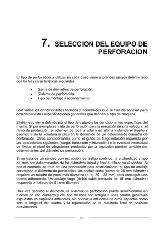 63
7. SELECCION DEL EQUIPO DE
PERFORACION
El tipo de perforadora a utilizar en cada caso viene a grandes rasgos determinado
por las tres características siguientes:
• Gama de diámetros de perforación.
• Sistema de perforación.
• Tipo de montaje y accionamiento.
Son varios los condicionantes técnicos y económicos que se han de sopesar para
determinar estas especificaciones generales que definen el tipo de máquina.
El diámetro viene definido por el tipo de trabajo y los condicionantes específicos del
mismo. Si por ejemplo se trata de perforación para la ejecución de una voladura, el
ritmo de producción, el volumen de roca a volar y en última instancia el diseño y
geometría de la voladura implicarán la definición de un determinado diámetro de
perforación. Otros condicionantes como el grado de fragmentación requerido por
las operaciones siguientes (carga, transporte y trituración) o la eventual necesidad
de limitar el nivel de vibraciones producido por la explosión pueden también ser
determinantes del diámetro de perforación.
Si se trata de un sondeo con extracción de testigo continuo, la profundidad y tipo
de roca son determinantes de los diámetros inicial y final a utilizar en el sondeo. Si
por el contrario se trata de una perforación para sostenimiento, el tipo de anclaje
condiciona el diámetro de perforación. Un anclaje corto (perno de 25 mm diámetro)
requiere un taladro de poco más diámetro (p. ej. 30 - 35 mm) para conseguir una
buena adherencia. Un anclaje largo (doble cable trenzado de 15 mm diámetro)
requeriría un taladro de 51 mm diámetro.
Una vez definido el diámetro, el sistema de perforación puede seleccionarse en
función de ese diámetro y del tipo de roca con arreglo a unas pautas generales
expuestas en capítulos anteriores, sin olvidar la influencia de otros aspectos como
son la longitud del taladro y la repercusión en el resultado final de posibles
desviaciones.
 