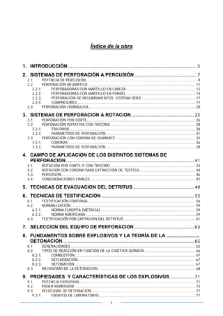 1
Índice de la obra
1. INTRODUCCIÓN ................................................................................................ 5
2. SISTEMAS DE PERFORACIÓN A PERCUSIÓN............................................... 7
2.1. POTENCIA DE PERCUSIÓN................................................................................................. 8
2.2. PERFORACIÓN NEUMÁTICA ............................................................................................. 11
2.2.1. PERFORADORAS CON MARTILLO EN CABEZA ............................................................ 12
2.2.2. PERFORADORAS CON MARTILLO EN FONDO............................................................. 14
2.2.3. PERFORACIÓN DE RECUBRIMIENTOS. SISTEMA ODEX............................................... 17
2.2.4. COMPRESORES....................................................................................................... 17
2.3. PERFORACIÓN HIDRÁULICA............................................................................................. 20
3. SISTEMAS DE PERFORACION A ROTACION............................................... 25
3.1. PERFORACIÓN POR CORTE.............................................................................................. 26
3.2. PERFORACIÓN ROTATIVA CON TRICONO.......................................................................... 28
3.2.1. TRICONOS ............................................................................................................. 28
3.2.2. PARÁMETROS DE PERFORACIÓN.............................................................................. 31
3.3. PERFORACIÓN CON CORONA DE DIAMANTE ..................................................................... 35
3.3.1. CORONAS .............................................................................................................. 36
3.3.2. PARÁMETROS DE PERFORACIÓN.............................................................................. 38
4. CAMPO DE APLICACION DE LOS DISTINTOS SISTEMAS DE
PERFORACION................................................................................................ 41
4.1. ROTACIÓN POR CORTE Ó CON TRICONO.......................................................................... 43
4.2. ROTACIÓN CON CORONA PARA EXTRACCIÓN DE TESTIGO ................................................ 44
4.3. PERCUSIÓN .................................................................................................................... 46
4.4. CONSIDERACIONES FINALES ........................................................................................... 47
5. TECNICAS DE EVACUACION DEL DETRITUS.............................................. 49
6. TECNICAS DE TESTIFICACION ..................................................................... 55
6.1. TESTIFICACIÓN CONTINUA ............................................................................................. 56
6.2. NORMALIZACIÓN ............................................................................................................ 59
6.2.1. NORMA EUROPEA (MÉTRICA) .................................................................................. 59
6.2.2. NORMA AMERICANA ............................................................................................... 59
6.3. TESTIFICACIÓN POR CAPTACIÓN DEL DETRITUS .............................................................. 61
7. SELECCION DEL EQUIPO DE PERFORACION............................................. 63
8. FUNDAMENTOS SOBRE EXPLOSIVOS Y LA TEORÍA DE LA ........................
DETONACIÓN.................................................................................................. 65
8.1. GENERALIDADES ............................................................................................................ 65
8.2. TIPOS DE REACCIÓN EN FUNCIÓN DE LA CINÉTICA QUÍMICA ............................................ 66
8.2.1. COMBUSTIÓN......................................................................................................... 67
8.2.2. DEFLAGRACIÓN...................................................................................................... 67
8.2.3. DETONACIÓN......................................................................................................... 67
8.3. MECANISMO DE LA DETONACIÓN .................................................................................... 68
9. PROPIEDADES Y CARACTERÍSTICAS DE LOS EXPLOSIVOS .................. 71
9.1. POTENCIA EXPLOSIVA..................................................................................................... 71
9.2. PODER ROMPEDOR ......................................................................................................... 75
9.3. VELOCIDAD DE DETONACIÓN .......................................................................................... 77
9.3.1. ENSAYOS DE LABORATORIO.................................................................................... 77
 