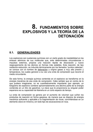 65
8. FUNDAMENTOS SOBRE
EXPLOSIVOS Y LA TEORÍA DE LA
DETONACIÓN
8.1. GENERALIDADES
Los explosivos son sustancias químicas con un cierto grado de inestabilidad en los
enlaces atómicos de sus moléculas que, ante determinadas circunstancias o
impulsos externos, propicia una reacción rápida de disociación y nuevo
reagrupamiento de los átomos en formas más estables. Esta reacción, de tipo
oxidación-reducción, es inducida térmicamente por los llamados “puntos calientes”,
se conoce con el nombre de detonación y origina gases a muy alta presión y
temperatura, los cuales generan a su vez una onda de compresión que recorre el
medio circundante.
De esta forma, la energía química contenida en el explosivo se transforma en la
energía mecánica de esa onda de compresión. Cabe señalar que en contra de lo
que pudiera imaginarse, no es cuantitativamente importante (por ejemplo, un
kilogramo de explosivo contiene aproximadamente una décima parte de la energía
contenida en un litro de gasolina). La clave que le proporciona su singular poder
expansivo es su capacidad de liberarla en un corto espacio de tiempo.
La onda de compresión se genera por el aumento de volumen que sufren los
productos de reacción en forma gaseosa, de manera que se dispone de energía
mecánica suficiente y aplicable a la fragmentación de rocas, convirtiéndose en un
elemento clave en minería y en todo tipo de excavaciones en roca.
 