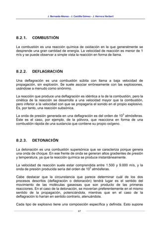 J. Bernaola Alonso - J. Castilla Gómez - J. Herrera Herbert
67
8.2.1. COMBUSTIÓN
La combustión es una reacción química de oxidación en la que generalmente se
desprende una gran cantidad de energía. La velocidad de reacción es menor de 1
m/s y se puede observar a simple vista la reacción en forma de llama.
8.2.2. DEFLAGRACIÓN
Una deflagración es una combustión súbita con llama a baja velocidad de
propagación, sin explosión. Se suele asociar erróneamente con las explosiones,
usándose a menudo como sinónimo.
La reacción que produce una deflagración es idéntica a la de la combustión, pero la
cinética de la reacción se desarrolla a una velocidad mayor que la combustión,
pero inferior a la velocidad con que se propagaría el sonido en el propio explosivo.
Es, por tanto, una reacción subsónica.
La onda de presión generada en una deflagración es del orden de 10
3
atmósferas.
Este es el caso, por ejemplo, de la pólvora, que reacciona en forma de una
combustión rápida de una sustancia que contiene su propio oxígeno.
8.2.3. DETONACIÓN
La detonación es una combustión supersónica que se caracteriza porque genera
una onda de choque. En ese frente de onda se generan altos gradientes de presión
y temperatura, ya que la reacción química se produce instantáneamente.
La velocidad de reacción suele estar comprendida entre 1.500 y 9.000 m/s, y la
onda de presión producida sería del orden de 10
5
atmósferas.
Cabe destacar que la circunstancia que parece determinar cuál de los dos
procesos descritos (deflagración o detonación) tendrá lugar es el sentido del
movimiento de las moléculas gaseosas que son producto de las primeras
reacciones. En el caso de la detonación, se moverían preferentemente en el mismo
sentido de la propagación, potenciándola, mientras que en el caso de la
deflagración lo harían en sentido contrario, atenuándola.
Cada tipo de explosivo tiene una composición específica y definida. Esto supone
 