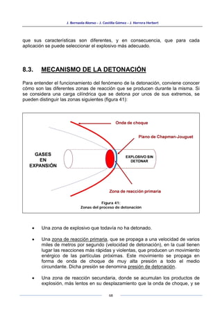 J. Bernaola Alonso - J. Castilla Gómez - J. Herrera Herbert
68
que sus características son diferentes, y en consecuencia, que para cada
aplicación se puede seleccionar el explosivo más adecuado.
8.3. MECANISMO DE LA DETONACIÓN
Para entender el funcionamiento del fenómeno de la detonación, conviene conocer
cómo son las diferentes zonas de reacción que se producen durante la misma. Si
se considera una carga cilíndrica que se detona por unos de sus extremos, se
pueden distinguir las zonas siguientes (figura 41):
• Una zona de explosivo que todavía no ha detonado.
• Una zona de reacción primaria, que se propaga a una velocidad de varios
miles de metros por segundo (velocidad de detonación), en la cual tienen
lugar las reacciones más rápidas y violentas, que producen un movimiento
enérgico de las partículas próximas. Este movimiento se propaga en
forma de onda de choque de muy alta presión a todo el medio
circundante. Dicha presión se denomina presión de detonación.
• Una zona de reacción secundaria, donde se acumulan los productos de
explosión, más lentos en su desplazamiento que la onda de choque, y se
Figura 41:
Zonas del proceso de detonación
 