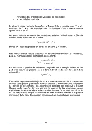 J. Bernaola Alonso - J. Castilla Gómez - J. Herrera Herbert
70
• v: velocidad de propagación (velocidad de detonación)
• u: velocidad de partícula
La determinación, mediante fotografías de Rayos X de la relación entre “v” y “u”,
realizada por Cook, y otros investigadores, concluyó que “u” era aproximadamente
igual a un 25% de “v”.
Así pues, teniendo en cuenta las unidades empeladas habitualmente, la fórmula
anterior puede expresarse en la forma:
𝑃𝑑 = 258 ∙ 105
∙ 𝑣2
∙ 𝑑
Donde “Pd” estaría expresado en bares, “d” en g/cm
3
y “v” en m/s.
Otra fórmula similar supone la relación v/u función de la densidad “d”, resultando,
para las mismas unidades expresadas anteriormente:
𝑃𝑑 =
464 ∙ 105 ∙ 𝑣2 ∙ 𝑑
1 + 0.8 ∙ 𝑑
En todo caso, la presión de detonación, originada por la energía cinética de las
partículas, resulta ser proporcional a la densidad y al cuadrado de la velocidad de
detonación:
𝑃𝑑 ∝ (𝑣2
, 𝑑)
En cambio, la presión de burbuja depende solo de la densidad, de la composición
química del explosivo y de que la reacción sea más o menos completa. La presión
de burbuja es directamente proporcional a la densidad del explosivo y al calor
liberado en la reacción. Así, una manera de incrementar las propiedades de un
explosivo es incrementar el calor de explosión. Una opción es incorporar aluminio
en su composición porque la oxidación de este elemento durante la explosión
incrementa dicho calor de explosión, como sucede en los explosivos aluminosos.
 