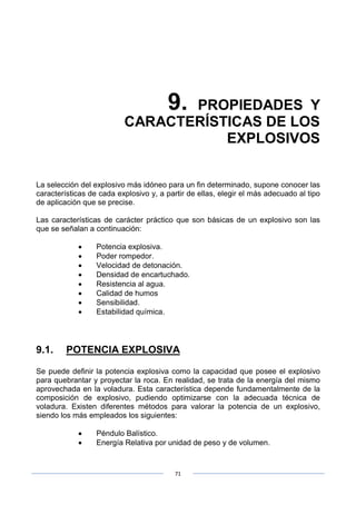 71
9. PROPIEDADES Y
CARACTERÍSTICAS DE LOS
EXPLOSIVOS
La selección del explosivo más idóneo para un fin determinado, supone conocer las
características de cada explosivo y, a partir de ellas, elegir el más adecuado al tipo
de aplicación que se precise.
Las características de carácter práctico que son básicas de un explosivo son las
que se señalan a continuación:
• Potencia explosiva.
• Poder rompedor.
• Velocidad de detonación.
• Densidad de encartuchado.
• Resistencia al agua.
• Calidad de humos
• Sensibilidad.
• Estabilidad química.
9.1. POTENCIA EXPLOSIVA
Se puede definir la potencia explosiva como la capacidad que posee el explosivo
para quebrantar y proyectar la roca. En realidad, se trata de la energía del mismo
aprovechada en la voladura. Esta característica depende fundamentalmente de la
composición de explosivo, pudiendo optimizarse con la adecuada técnica de
voladura. Existen diferentes métodos para valorar la potencia de un explosivo,
siendo los más empleados los siguientes:
• Péndulo Balístico.
• Energía Relativa por unidad de peso y de volumen.
 