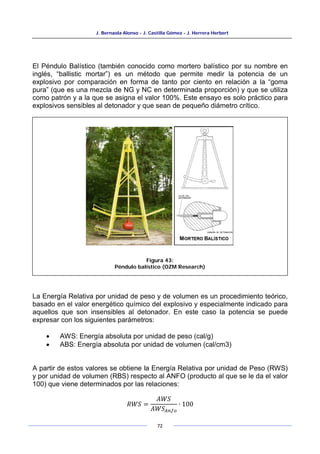 J. Bernaola Alonso - J. Castilla Gómez - J. Herrera Herbert
72
El Péndulo Balístico (también conocido como mortero balístico por su nombre en
inglés, “ballistic mortar”) es un método que permite medir la potencia de un
explosivo por comparación en forma de tanto por ciento en relación a la “goma
pura” (que es una mezcla de NG y NC en determinada proporción) y que se utiliza
como patrón y a la que se asigna el valor 100%. Este ensayo es solo práctico para
explosivos sensibles al detonador y que sean de pequeño diámetro crítico.
La Energía Relativa por unidad de peso y de volumen es un procedimiento teórico,
basado en el valor energético químico del explosivo y especialmente indicado para
aquellos que son insensibles al detonador. En este caso la potencia se puede
expresar con los siguientes parámetros:
• AWS: Energía absoluta por unidad de peso (cal/g)
• ABS: Energía absoluta por unidad de volumen (cal/cm3)
A partir de estos valores se obtiene la Energía Relativa por unidad de Peso (RWS)
y por unidad de volumen (RBS) respecto al ANFO (producto al que se le da el valor
100) que viene determinados por las relaciones:
𝑅𝑊𝑆 =
𝐴𝑊𝑆
𝐴𝑊𝑆𝐴𝑛𝑓𝑜
∙ 100
Figura 43:
Péndulo balístico (OZM Research)
 