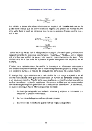J. Bernaola Alonso - J. Castilla Gómez - J. Herrera Herbert
73
𝑅𝐵𝑆 =
𝐴𝐵𝑆
𝐴𝐵𝑆𝐴𝑛𝑓𝑜
∙ 100
Por último, si estas relaciones se establecen respecto al Trabajo Util (que es la
parte de la energía que se aprovecha hasta llegar a una presión de menos de 200
atm, valor bajo el cual se considera que ya no se produce trabajo contra roca),
estos son:
𝑅𝐸𝑊𝑆 =
𝐴𝐸𝑊𝑆
𝐴𝐸𝑊𝑆𝐴𝑛𝑓𝑜
∙ 100
𝑅𝐸𝐵𝑆 =
𝐴𝐸𝐵𝑆
𝐴𝐸𝐵𝑆𝐴𝑛𝑓𝑜
∙ 100
donde AEWS y AEBS son el trabajo útil absoluto por unidad de peso y de volumen
respectivamente del explosivo caracterizado, y AEWSAnfo y AEBSAnfo son el trabajo
útil absoluto por unidad de peso y de volumen respectivamente del Anfo. Este
último valor es el que más se aproxima al poder energético del explosivo en el
barreno.
Existen otros métodos como la medida de la energía en el ensayo bajo agua o
ensayo del cilindro que también dan el valor de la potencia explosiva o energía total
del explosivo, aunque, al tratarse de ensayos más complejos, no se usan mucho.
El ensayo bajo agua consiste en la detonación de una carga suspendida en el
centro de una balsa en la que hay distribuidos un número de sensores conectados
a un equipo de registro. Al detonar la carga explosiva, se registran diversos valores
en los captadores, pudiendo registrarse diferentes medidas que se corresponden
con las burbujas de gases generados en la reacción de detonación. De este modo,
se pueden distinguir (figura 44) las siguientes medidas:
1 La burbuja ha llegado a su máximo volumen y empieza a contraerse por
efecto de la presión hidrostática.
2 La burbuja estalla generando un pico de presión.
3 El proceso se repite hasta que la burbuja llega a la superficie.
 