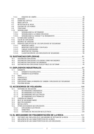 2
9.3.2. ENSAYOS DE CAMPO............................................................................................... 78
9.4. DENSIDAD...................................................................................................................... 80
9.5. DIÁMETRO CRÍTICO........................................................................................................ 81
9.6. MASA CRÍTICA................................................................................................................ 81
9.7. RESISTENCIA AL AGUA.................................................................................................... 81
9.8. CALIDAD DE LOS HUMOS ................................................................................................ 82
9.9. TOXICIDAD .................................................................................................................... 82
9.10. SENSIBILIDAD ................................................................................................................ 82
9.10.1. SENSIBILIDAD AL DETONADOR ............................................................................... 83
9.10.2. SENSIBILIDAD A LA ONDA EXPLOSIVA ..................................................................... 84
9.10.3. SENSIBILIDAD AL CHOQUE Y AL ROZAMIENTO ......................................................... 85
9.11. ESTABILIDAD QUÍMICA ................................................................................................... 85
9.12. CALOR DE EXPLOSIÓN .................................................................................................... 86
9.13. BALANCE DE OXÍGENO.................................................................................................... 87
9.14. ENSAYOS ESPECÍFICOS DE LOS EXPLOSIVOS DE SEGURIDAD ............................................ 88
9.14.1. MORTERO LARGO ................................................................................................... 89
9.14.2. MORTERO CORTO CON O SIN PLACA ....................................................................... 89
9.14.3. CARGAS SUSPENDIDAS ........................................................................................... 89
9.14.4. MORTERO DE ESQUINA........................................................................................... 89
9.14.5. CLASIFICACIÓN DE LOS EXPLOSIVOS DE SEGURIDAD ............................................... 90
10. SUSTANCIAS EXPLOSIVAS........................................................................... 91
10.1. SUSTANCIAS EXPLOSIVAS ............................................................................................... 91
10.2. SUSTANCIAS EXPLOSIVAS UTILIZADAS COMO INICIADORES.............................................. 91
10.3. SUSTANCIAS EXPLOSIVAS SECUNDARIAS ......................................................................... 93
10.4. SUSTANCIAS NO EXPLOSIVAS SUSCEPTIBLES DE DETONAR ............................................... 95
11. EXPLOSIVOS INDUSTRIALES........................................................................ 97
11.1. DINAMITA ...................................................................................................................... 98
11.1.1. DINAMITA PULVERULENTA...................................................................................... 98
11.1.2. DINAMITA GELATINOSA.......................................................................................... 98
11.2. ANFO ............................................................................................................................. 99
11.3. HIDROGELES .................................................................................................................100
11.4. EMULSIONES.................................................................................................................102
11.5. EXPLOSIVOS PARA LA MINERÍA DE CARBÓN. EXPLOSIVOS DE SEGURIDAD ........................104
11.6. PÓLVORA NEGRA ...........................................................................................................106
12. ACCESORIOS DE VOLADURA..................................................................... 109
12.1. SISTEMAS DE INICIACIÓN ..............................................................................................111
12.1.1. DETONADORES ORDINARIOS .................................................................................112
12.1.2. DETONADORES ELÉCTRICOS ..................................................................................112
12.1.3. DETONADORES NO ELÉCTRICOS.............................................................................115
12.1.4. DETONADORES ELECTRÓNICOS..............................................................................117
12.2. CORDÓN DETONANTE ....................................................................................................121
12.3. RELÉ DE MICRORRETARDO.............................................................................................123
12.4. MULTIPLICADORES ........................................................................................................124
12.5. MECHA LENTA ...............................................................................................................125
12.6. OTROS ACCESORIOS NO EXPLOSIVOS.............................................................................126
12.6.1. EXPLOSORES ELÉCTRICOS .....................................................................................126
12.6.2. OHMETROS ...........................................................................................................127
12.6.3. SISTEMAS DE INICIACIÓN NO ELÉCTRICA ...............................................................129
13. EL MECANISMO DE FRAGMENTACIÓN DE LA ROCA .............................. 131
13.1. FACTORES QUE INFLUYEN EN EL MECANISMO DE ROTURA DE LA ROCA ............................135
13.2. INFLUENCIA DE LAS CARACTERÍSTICAS DE LA ROCA........................................................135
13.3. INFLUENCIA DE LAS CARACTERÍSTICAS DE LOS EXPLOSIVOS ...........................................138
 