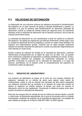 J. Bernaola Alonso - J. Castilla Gómez - J. Herrera Herbert
77
9.3. VELOCIDAD DE DETONACIÓN
La detonación de una columna continua de explosivo provocará la transformación
del explosivo en un gran volumen de gases a elevada temperatura y presión. La
velocidad a la que se produce esta transformación se denomina velocidad de
detonación, siendo su unidad de medida metros por segundo (m/s). Es importante
distinguir entre la velocidad de detonación (de la reacción química) y de la onda de
choque (transmisión física).
La velocidad de detonación es una característica a tener en cuenta en la elección
del explosivo. Se optará por explosivos que detonan lentamente, dando lugar a que
su energía se desarrolle de forma progresiva, cuando se vuelen rocas blandas o se
requiera una fragmentación gruesa, mientras que se debe escoger explosivos
dotados de elevada velocidad de detonación cuando se pretendan fragmentaciones
más intensas en rocas duras.
Existen multitud de métodos de medida de la velocidad de detonación, pudiendo
diferenciarse principalmente por el objeto de cada uno de ellos. Así, se pueden
tener mediciones realizadas en laboratorio y medidas realizadas en campo. Si bien,
los resultados deberían ser análogos, las mediciones realizadas en campo
permiten comprobar la evolución de la velocidad de detonación a lo largo del
barreno, permitiendo ver la relación entre el comportamiento del explosivo en
condiciones reales de aplicación.
9.3.1. ENSAYOS DE LABORATORIO
Los ensayos de laboratorio se basan en la toma de una muestra cilíndrica de
explosivo, colocada en un cilindro de acero para ejercer cierto efecto de
confinamiento, sobre la cual se colocan dos sensores de fibra óptica separados
una distancia conocida que se conectan a un receptor de modo que cuando se
detona el explosivo es posible apreciar el tiempo que tarda en recorrer la
detonación entre los dos captadores. Conociendo la distancia exacta entre ellos,
puede conocerse la velocidad de detonación.
Este tipo de ensayos tiene la ventaja de que se realiza de manera rápida y sencilla
y, sobre todo, es fácilmente reproducible, por lo que se ha tomado como un método
normalizado y estándar de medición de la velocidad de detonación. Los detalles de
este método se recogen en la Norma UNE-EN 13631-14:2003 vigente.
 