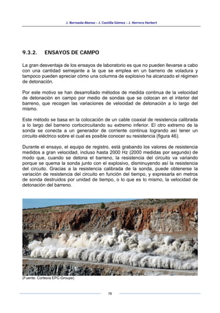 J. Bernaola Alonso - J. Castilla Gómez - J. Herrera Herbert
78
9.3.2. ENSAYOS DE CAMPO
La gran desventaja de los ensayos de laboratorio es que no pueden llevarse a cabo
con una cantidad semejante a la que se emplea en un barreno de voladura y
tampoco pueden apreciar cómo una columna de explosivo ha alcanzado el régimen
de detonación.
Por este motivo se han desarrollado métodos de medida continua de la velocidad
de detonación en campo por medio de sondas que se colocan en el interior del
barreno, que recogen las variaciones de velocidad de detonación a lo largo del
mismo.
Este método se basa en la colocación de un cable coaxial de resistencia calibrada
a lo largo del barreno cortocircuitando su extremo inferior. El otro extremo de la
sonda se conecta a un generador de corriente continua logrando así tener un
circuito eléctrico sobre el cual es posible conocer su resistencia (figura 46).
Durante el ensayo, el equipo de registro, está grabando los valores de resistencia
medidos a gran velocidad, incluso hasta 2000 Hz (2000 medidas por segundo) de
modo que, cuando se detona el barreno, la resistencia del circuito va variando
porque se quema la sonda junto con el explosivo, disminuyendo así la resistencia
del circuito. Gracias a la resistencia calibrada de la sonda, puede obtenerse la
variación de resistencia del circuito en función del tiempo, y expresarla en metros
de sonda destruidos por unidad de tiempo, o lo que es lo mismo, la velocidad de
detonación del barreno.
(Fuente: Cortesía EPC-Groupe)
 
