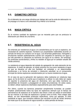 J. Bernaola Alonso - J. Castilla Gómez - J. Herrera Herbert
81
9.5. DIÁMETRO CRÍTICO
Es el diámetro de una carga cilíndrica por debajo del cual la onda de detonación no
se propaga o lo hace a una velocidad muy inferior a la nominal.
9.6. MASA CRÍTICA
Es la mínima cantidad de explosivo que se necesita para que se produzca la
detonación por efecto de una llama.
9.7. RESISTENCIA AL AGUA
Se entiende por resistencia al agua a la característica por la cual un explosivo, sin
necesidad de cubierta especial, mantiene sus propiedades inalterables durante un
periodo de tiempo en contacto con el agua. Las dinamitas gelatinosas, hidrogeles y
emulsiones resisten perfectamente cuando son cargados en barrenos con agua y
por ello permiten su utilización en barrenos con agua en su interior. Sin embargo,
los productos pulverulentos y Anfos no resisten al agua por el carácter soluble del
nitrato amónico.
La resistencia al agua depende del estado de agregación de cada elemento de los
explosivos. A modo de ejemplo, el nitrato amónico es muy poco resistente al agua
ya que se disuelve en ella con facilidad; sin embargo y, en determinadas
condiciones y en forma de emulsión o disolución saturada, es el componente
principal de ciertos explosivos caracterizados por su buena resistencia al agua.
En el caso de que la aplicación del explosivo deba realizarse en voladuras bajo
agua, se ha de tener en cuenta que el explosivo a utilizar no solo debe ser capaz
de soportar la presencia del agua sin disolverse, sino que debe mantener su
sensibilidad de iniciación y propagación en estas circunstancias. En estos casos,
se deben utilizar explosivos diseñados especialmente para esta finalidad.
Por último, cuando los barrenos presentan simplemente humedad, se pueden
emplear prácticamente todos los tipos de explosivos siempre que el tiempo de
permanencia de explosivo en el barreno sea breve o bien se realice el enfundado
de los mismos si se trata de explosivos a granel como el Anfo. Para mitigar este
efecto, se han desarrollado productos específicos, como por ejemplo, el Anfo
resistente al agua, que incorpora aditivos que recubren el prill de nitrato amónico
de modo que no se disuelva en agua durante un cierto periodo de tiempo.
 