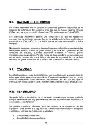J. Bernaola Alonso - J. Castilla Gómez - J. Herrera Herbert
82
9.8. CALIDAD DE LOS HUMOS
Los humos residuales son el conjunto de productos gaseosos resultantes de la
reacción de detonación del explosivo entre los que se hallan vapores nitrosos
(NOx), vapor de agua, monóxido de carbono (CO) y anhídrido carbónico (CO2).
Los explosivos industriales poseen una composición tal que las reacciones
químicas que se producen generan humos de voladura de limitado contenido en
gases nocivos (CO y NOx), lo que indica que se produce una reacción química
completa.
No obstante, dado que, en general, las condiciones de aplicación se apartan de las
condiciones teóricas, el nivel de gases tóxicos (CO, NOx, etc.) generados en las
voladuras es elevado, pudiendo ocasionar molestias e incluso graves
intoxicaciones a las personas. Por ello nunca se debe acceder a las inmediaciones
de un frente después de una voladura, sin tener la seguridad de que se han
ventilado los gases producidos en la misma, bien por medición directa o cálculo.
9.9. TOXICIDAD
Los glicoles nitrados, como la nitroglicerina, son vasodilatadores y causan dolor de
cabeza por inhalación o absorción cutánea. En contacto con la piel, pueden causar
diversas alteraciones como dermatitis, decoloración, etc. Es por ello que la
manipulación de los explosivos debe realizarse tomando las debidas precauciones.
9.10. SENSIBILIDAD
Se puede definir la sensibilidad de un explosivo como el mayor o menor grado de
energía de iniciación que hay que trasmitirle para que se produzca su iniciación y, a
continuación, su detonación.
Se pueden considerar diferentes aspectos relativos a la sensibilidad de los
explosivos; unas afectan a la seguridad en la manipulación (fabricación, transporte
y utilización) y otras a su iniciación en la voladura:
• Sensibilidad al detonador.
• Sensibilidad a la onda explosiva.
 