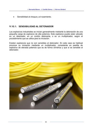 J. Bernaola Alonso - J. Castilla Gómez - J. Herrera Herbert
83
• Sensibilidad al choque y al rozamiento.
9.10.1. SENSIBILIDAD AL DETONADOR
Los explosivos industriales se inician generalmente mediante la detonación de una
pequeña carga de explosivo de alta potencia. Este explosivo puede estar ubicado
en un detonador, en un cordón detonante, o en un multiplicador, según el
procedimiento que se utilice para la iniciación.
Existen explosivos que no son sensibles al detonador. En este caso es habitual
provocar su iniciación mediante un multiplicador, consistente en pastilla de
explosivo de elevada potencia que es de forma cilíndrica y que si es sensible al
detonador.
 