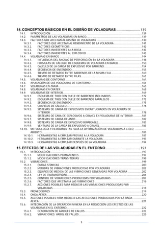 3
14. CONCEPTOS BÁSICOS EN EL DISEÑO DE VOLADURAS ........................ 139
14.1. INTRODUCCIÓN.............................................................................................................139
14.2. PARÁMETROS DE LAS VOLADURAS EN BANCO..................................................................139
14.3. FACTORES QUE AFECTAN AL DISEÑO DE VOLADURAS ......................................................140
14.3.1. FACTORES QUE AFECTAN AL RENDIMIENTO DE LA VOLADURA .................................141
14.3.2. FACTORES GEOMÉTRICOS......................................................................................142
14.3.3. FACTORES INHERENTES A LA ROCA........................................................................143
14.3.4. FACTORES INHERENTES AL EXPLOSIVO ..................................................................143
14.4. VOLADURAS EN BANCO ..................................................................................................144
14.4.1. INFLUENCIA DEL ÁNGULO DE PERFORACIÓN EN LA VOLADURA ................................148
14.4.2. FÓRMULAS DE CÁLCULO DE ESQUEMAS DE VOLADURA EN BANCO............................150
14.4.3. CÁLCULO DE LA CARGA DE EXPLOSIVO POR BARRENO.............................................154
14.4.4. SECUENCIA DE ENCENDIDO ...................................................................................155
14.4.5. TIEMPO DE RETARDO ENTRE BARRENOS DE LA MISMA FILA ....................................160
14.4.6. TIEMPO DE RETARDO ENTRE FILAS ........................................................................161
14.5. VOLADURAS DE CONTORNO ...........................................................................................161
14.6. APLICACIÓN DE LAS VOLADURAS DE CONTORNO.............................................................164
14.7. VOLADURAS EN ZANJA ...................................................................................................165
14.8. VOLADURAS EN CRÁTER.................................................................................................168
14.9. VOLADURAS DE INTERIOR..............................................................................................169
14.9.1. ESQUEMA DE TIRO CON CUELE DE BARRENOS INCLINADOS.....................................172
14.9.2. ESQUEMA DE TIRO CON CUELE DE BARRENOS PARALELOS ......................................172
14.9.3. SECUENCIA DE ENCENDIDO ...................................................................................175
14.9.4. GRÁFICOS DE CÁLCULO .........................................................................................176
14.9.5. SISTEMAS DE CARGA DE EXPLOSIVOS ENCARTUCHADOS EN VOLADURAS DE ................
INTERIOR .............................................................................................................178
14.9.6. SISTEMAS DE CARA DE EXPLOSIVOS A GRANEL EN VOLADURAS DE INTERIOR ..........181
14.9.7. SISTEMAS DE CARGA DE ANFO...............................................................................182
14.9.8. SISTEMAS DE CARGA DE EXPLOSIVO BOMBEABLE....................................................183
14.9.9. VENTAJAS DE LA CARGA DE EXPLOSIVO A GRANEL ..................................................185
14.10. METODOLOGÍA Y HERRAMIENTAS PARA LA OPTIMIZACIÓN DE VOLADURAS A CIELO .............
ABIERTO .......................................................................................................................185
14.10.1. HERRAMIENTAS A EMPLEAR PREVIAS A LA VOLADURA.............................................187
14.10.2. HERRAMIENTAS A EMPLEAR DURANTE LA VOLADURA ..............................................193
14.10.3. HERRAMIENTAS A EMPLEAR DESPUÉS DE LA VOLADURA. .........................................194
15. EFECTOS DE LAS VOLADURAS EN EL ENTORNO ................................... 197
15.1. INTRODUCCIÓN.............................................................................................................197
15.1.1. MODIFICACIONES PERMANENTES...........................................................................197
15.1.2. MODIFICACIONES TRANSITORIAS ..........................................................................198
15.2. VIBRACIONES................................................................................................................199
15.2.1. ONDAS SÍSMICAS ..................................................................................................200
15.2.2. MEDIDAS DE VIBRACIONES PRODUCIDAS POR VOLADURAS .....................................202
15.2.3. EQUIPOS DE MEDIDA DE LAS VIBRACIONES GENERADAS POR VOLADURA.................202
15.2.4. LEY DE TRASMISIVIDAD.........................................................................................206
15.2.5. CONTROL DE VIBRACIONES PRODUCIDAS POR VOLADURAS.....................................207
15.2.6. FACTORES QUE AFECTAN A LAS VIBRACIONES ........................................................216
15.2.7. ACCIONES POSIBLES PARA REDUCIR LAS VIBRACIONES PRODUCIDAS POR ...................
VOLADURAS..........................................................................................................218
15.3. PROYECCIONES .............................................................................................................219
15.4. ONDA AÉREA .................................................................................................................220
15.5. ACCIONES POSIBLES PARA REDUCIR LAS AFECCIONES PRODUCIDAS POR LA ONDA ...............
AÉREA...........................................................................................................................221
15.6. INTEGRACIÓN DE LA OPERACIÓN MINERA EN LA REDUCCIÓN LOS EFECTOS DE LAS
VOLADURAS EN EL ENTORNO .........................................................................................222
15.6.1. GENERACIÓN DE ÁRBOLES DE FALLOS....................................................................223
15.6.2. VIBRACIONES. ÁRBOL DE FALLOS...........................................................................225
 