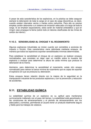 J. Bernaola Alonso - J. Castilla Gómez - J. Herrera Herbert
85
A pesar de esta característica de los explosivos, en la práctica se debe asegurar
siempre la detonación de toda la carga en el caso de carga discontinua, es decir,
cuando existen intervalos vacíos o inertes entre cartuchos. Para ello es preciso
emplear cordón detonante o un sistema de iniciación adecuado a lo largo de toda la
carga. Si se emplean espaciadores, estos serán de material antiestático y que en
ningún caso propague la llama (sobre todo en labores clasificadas de las minas de
carbón de interior).
9.10.3. SENSIBILIDAD AL CHOQUE Y AL ROZAMIENTO
Algunos explosivos industriales se inician cuando son sometidos a acciones de
impacto o fricción. Esta característica viene delimitada mediante ensayos, de
manera que todos los explosivos soportan sensibilidades mínimas determinadas.
Para establecer la sensibilidad al choque de un explosivo se realizan ensayos
normalizados, que consisten en dejar caer un martillo sobre la muestra del
explosivo a ensayar para determinar la altura de caída mínima que produce la
detonación de la misma.
Asimismo, para determinar la sensibilidad al rozamiento, existe otro ensayo
normalizado para valorar la fuerza mínima de rozamiento que es capaz de soportar
el explosivo sin que se produzca su detonación.
Estos ensayos tienen relación directa con la mejora de la seguridad en la
manipulación industrial de los productos explosivos y con la prevención y reducción
de accidentes.
9.11. ESTABILIDAD QUÍMICA
La estabilidad química de un explosivo es su aptitud para mantenerse
químicamente inalterado con el paso del tiempo. La estabilidad está garantizada si
las condiciones de almacenamiento y el periodo de almacenamiento son los
adecuados y correctos, permitiendo al usuario tener un producto totalmente seguro
y fiable para los trabajos de voladura.
 