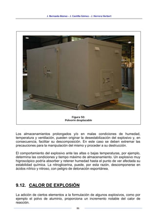 J. Bernaola Alonso - J. Castilla Gómez - J. Herrera Herbert
86
Los almacenamientos prolongados y/o en malas condiciones de humedad,
temperatura y ventilación, pueden originar la desestabilización del explosivo y, en
consecuencia, facilitar su descomposición. En este caso se deben extremar las
precauciones para la manipulación del mismo y proceder a su destrucción.
El comportamiento del explosivo ante las altas o bajas temperaturas, por ejemplo,
determina las condiciones y tiempo máximo de almacenamiento. Un explosivo muy
higroscópico podría absorber y retener humedad hasta el punto de ver afectada su
estabilidad química. La nitroglicerina, puede, por esta razón, descomponerse en
ácidos nítrico y nitroso, con peligro de detonación espontánea.
9.12. CALOR DE EXPLOSIÓN
La adición de ciertos elementos a la formulación de algunos explosivos, como por
ejemplo el polvo de aluminio, proporciona un incremento notable del calor de
reacción.
Figura 50:
Polvorín desplazable
 