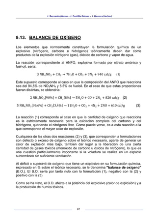 J. Bernaola Alonso - J. Castilla Gómez - J. Herrera Herbert
87
9.13. BALANCE DE OXÍGENO
Los elementos que normalmente constituyen la formulación química de un
explosivo (nitrógeno, carbono e hidrógeno) teóricamente deben dar como
productos de la explosión nitrógeno (gas), dióxido de carbono y vapor de agua.
La reacción correspondiente al ANFO, explosivo formado por nitrato amónico y
fuel-oil, sería:
3 NH4NO3 + CH2 → 7H2O + CO2 + 3N2 + 940 cal/g (1)
Este supuesto corresponde al caso en que la composición del ANFO que reacciona
sea del 94,5% de NO3NH4 y 5,5% de fueloil. En el caso de que estas proporciones
fueran distintas, se obtendría:
2 NH4NO3[90%] + CH2⌈8%⌉ → 5H2O + CO + 2N2 + 820 cal/g (2)
5 NH4NO3[96,6%] + CH2⌈3,4%⌉ → 11H2O + CO2 + 4N2 + 2NO + 610 cal/g (3)
La reacción (1) corresponde al caso en que la cantidad de oxígeno que reacciona
es la estrictamente necesaria para la oxidación completa del carbono y del
hidrógeno, quedando el nitrógeno libre. Como puede verse, es a esta reacción a la
que corresponde el mayor calor de explosión.
Cualquiera de las otras dos reacciones (2) y (3), que corresponden a formulaciones
con defecto o exceso de oxígeno sobre el teórico necesario, aparte de generar un
calor de explosión más bajo, también dar lugar a la liberación de una cierta
cantidad de gases tóxicos (monóxido de carbono u óxidos de nitrógeno), lo que es
una cuestión particularmente importante si la voladura se realiza en un espacio
subterráneo sin suficiente ventilación.
Al déficit o superavit de oxígeno que tiene un explosivo en su formulación química,
expresado en % sobre el teórico necesario, se le denomina "balance de oxígeno"
(B.O.). El B.O. sería por tanto nulo con la formulación (1), negativo con la (2) y
positivo con la (3).
Como se ha visto, el B.O. afecta a la potencia del explosivo (calor de explosión) y a
la producción de humos tóxicos.
 