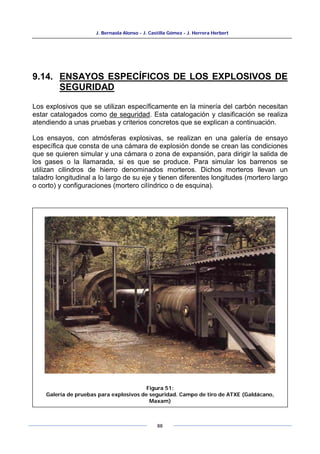 J. Bernaola Alonso - J. Castilla Gómez - J. Herrera Herbert
88
9.14. ENSAYOS ESPECÍFICOS DE LOS EXPLOSIVOS DE
SEGURIDAD
Los explosivos que se utilizan específicamente en la minería del carbón necesitan
estar catalogados como de seguridad. Esta catalogación y clasificación se realiza
atendiendo a unas pruebas y criterios concretos que se explican a continuación.
Los ensayos, con atmósferas explosivas, se realizan en una galería de ensayo
específica que consta de una cámara de explosión donde se crean las condiciones
que se quieren simular y una cámara o zona de expansión, para dirigir la salida de
los gases o la llamarada, si es que se produce. Para simular los barrenos se
utilizan cilindros de hierro denominados morteros. Dichos morteros llevan un
taladro longitudinal a lo largo de su eje y tienen diferentes longitudes (mortero largo
o corto) y configuraciones (mortero cilíndrico o de esquina).
Figura 51:
Galería de pruebas para explosivos de seguridad. Campo de tiro de ATXE (Galdácano,
Maxam)
 