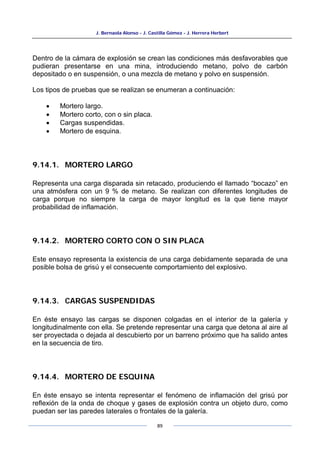 J. Bernaola Alonso - J. Castilla Gómez - J. Herrera Herbert
89
Dentro de la cámara de explosión se crean las condiciones más desfavorables que
pudieran presentarse en una mina, introduciendo metano, polvo de carbón
depositado o en suspensión, o una mezcla de metano y polvo en suspensión.
Los tipos de pruebas que se realizan se enumeran a continuación:
• Mortero largo.
• Mortero corto, con o sin placa.
• Cargas suspendidas.
• Mortero de esquina.
9.14.1. MORTERO LARGO
Representa una carga disparada sin retacado, produciendo el llamado “bocazo” en
una atmósfera con un 9 % de metano. Se realizan con diferentes longitudes de
carga porque no siempre la carga de mayor longitud es la que tiene mayor
probabilidad de inflamación.
9.14.2. MORTERO CORTO CON O SIN PLACA
Este ensayo representa la existencia de una carga debidamente separada de una
posible bolsa de grisú y el consecuente comportamiento del explosivo.
9.14.3. CARGAS SUSPENDIDAS
En éste ensayo las cargas se disponen colgadas en el interior de la galería y
longitudinalmente con ella. Se pretende representar una carga que detona al aire al
ser proyectada o dejada al descubierto por un barreno próximo que ha salido antes
en la secuencia de tiro.
9.14.4. MORTERO DE ESQUINA
En éste ensayo se intenta representar el fenómeno de inflamación del grisú por
reflexión de la onda de choque y gases de explosión contra un objeto duro, como
puedan ser las paredes laterales o frontales de la galería.
 