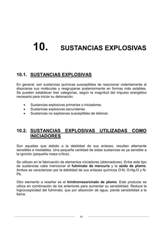91
10. SUSTANCIAS EXPLOSIVAS
10.1. SUSTANCIAS EXPLOSIVAS
En general, son sustancias químicas susceptibles de reaccionar violentamente al
disociarse sus moléculas y reagruparse posteriormente en formas más estables.
Se pueden establecer tres categorías, según la magnitud del impulso energético
necesario para iniciar su detonación:
• Sustancias explosivas primarias o iniciadores.
• Sustancias explosivas secundarias
• Sustancias no explosivas susceptibles de detonar.
10.2. SUSTANCIAS EXPLOSIVAS UTILIZADAS COMO
INICIADORES
Son aquellas que debido a la debilidad de sus enlaces, resultan altamente
sensibles e inestables. Una pequeña cantidad de estas sustancias es ya sensible a
la ignición (pequeña masa crítica).
Se utilizan en la fabricación de elementos iniciadores (detonadores). Entre este tipo
de sustancias cabe mencionar el fulminato de mercurio y la azida de plomo.
Ambos se caracterizan por la debilidad de sus enlaces químicos O-N, O-Hg-O y N-
Pb.
Otro elemento a reseñar es el trinitrorresorcinato de plomo. Este producto se
utiliza en combinación de los anteriores para aumentar su sensibilidad. Reduce la
higrocospicidad del fulminato, que por absorción de agua, pierde sensibilidad a la
llama.
 