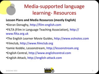 Media-supported language
learning- Resources
Lesson Plans and Media Resources (mostly English)
•Kieran Donaghy, http://film-english.com
•FILTA (Film in Language Teaching Association), http://
www.filta.org.uk
•The English Learner Movie Guides, http://www.eslnotes.com
•Filmclub, http://www.filmclub.org
•Jamie Keddie, Lessonstream, http://lessonstream.org
•English Central, http://www.englishcentral.com
•English Attack, http://english-attack.com
10 October 2013 1
 