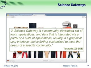 Science Gateways
Riccardo Rotondo 11October 8th, 2013
“A Science Gateway is a community-developed set of
tools, applications, and data that is integrated via a
portal or a suite of applications, usually in a graphical
user interface, that is further customized to meet the
needs of a specific community.”
Teragrid/XSEDE
VAMP Workshop 2013 – Helsinki, 30/9-1/10/2013
 