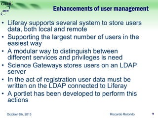 Enhancements of user management
Riccardo RotondoOctober 8th, 2013
• Liferay supports several system to store users
data, both local and remote
• Supporting the largest number of users in the
easiest way
• A modular way to distinguish between
different services and privileges is need
• Science Gateways stores users on an LDAP
server
• In the act of registration user data must be
written on the LDAP connected to Liferay
• A portlet has been developed to perform this
actions
18
 