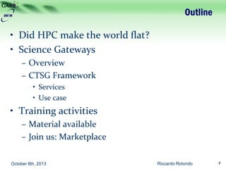 Outline
• Did HPC make the world flat?
• Science Gateways
– Overview
– CTSG Framework
• Services
• Use case
• Training activities
– Material available
– Join us: Marketplace
Riccardo Rotondo 2October 8th, 2013
 
