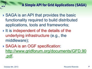 A Simple API for Grid Applications (SAGA)
Riccardo Rotondo 27October 8th, 2013
 SAGA is an API that provides the basic
functionality required to build distributed
applications, tools and frameworks;
 It is independent of the details of the
underlying infrastructure (e.g., the
middleware);
 SAGA is an OGF specification:
http://www.gridforum.org/documents/GFD.90
.pdf.
 