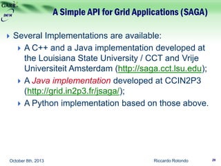A Simple API for Grid Applications (SAGA)
Riccardo RotondoOctober 8th, 2013
 Several Implementations are available:
 A C++ and a Java implementation developed at
the Louisiana State University / CCT and Vrije
Universiteit Amsterdam (http://saga.cct.lsu.edu);
 A Java implementation developed at CCIN2P3
(http://grid.in2p3.fr/jsaga/);
 A Python implementation based on those above.
29
 