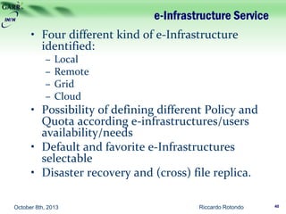 e-Infrastructure Service
• Four different kind of e-Infrastructure
identified:
– Local
– Remote
– Grid
– Cloud
• Possibility of defining different Policy and
Quota according e-infrastructures/users
availability/needs
• Default and favorite e-Infrastructures
selectable
• Disaster recovery and (cross) file replica.
Riccardo Rotondo 40October 8th, 2013
 