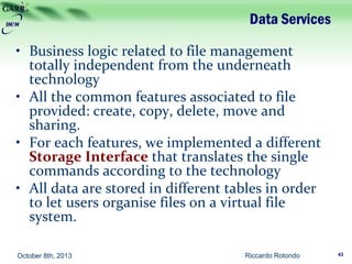 Data Services
• Business logic related to file management
totally independent from the underneath
technology
• All the common features associated to file
provided: create, copy, delete, move and
sharing.
• For each features, we implemented a different
Storage Interface that translates the single
commands according to the technology
• All data are stored in different tables in order
to let users organise files on a virtual file
system.
Riccardo Rotondo 43October 8th, 2013
 