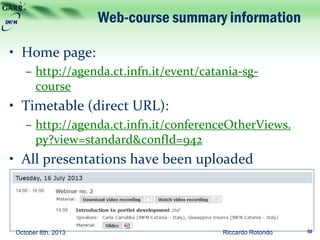 Web-course summary information
• Home page:
– http://agenda.ct.infn.it/event/catania-sg-
course
• Timetable (direct URL):
– http://agenda.ct.infn.it/conferenceOtherViews.
py?view=standard&confId=942
• All presentations have been uploaded
• Links are provided both to watch and
download recordings of all the webinars
October 8th, 2013 Riccardo Rotondo 52
 