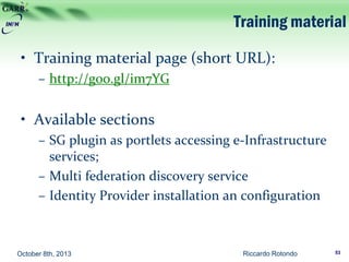 Training material
• Training material page (short URL):
– http://goo.gl/im7YG
• Available sections
– SG plugin as portlets accessing e-Infrastructure
services;
– Multi federation discovery service
– Identity Provider installation an configuration
October 8th, 2013 Riccardo Rotondo 53
 