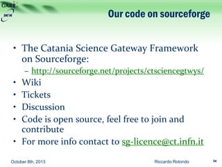Our code on sourceforge
• The Catania Science Gateway Framework
on Sourceforge:
– http://sourceforge.net/projects/ctsciencegtwys/
• Wiki
• Tickets
• Discussion
• Code is open source, feel free to join and
contribute
• For more info contact to sg-licence@ct.infn.it
October 8th, 2013 Riccardo Rotondo 54
 