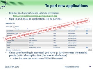 To port new applications
• Register as a Catania Science Gateway Developer:
– http://www.catania-science-gateways.it/port-app
• Sign In and book an application «to be ported»
• Once your booking is accepted, you have 30 days to create the needed
portlet(s) for the application (the sooner the better)
– After that time the access to our VPN will be denied
October 8th, 2013 Riccardo Rotondo 59
 
