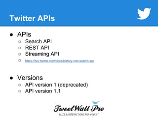 Twitter APIs 
● APIs 
○ Search API 
○ REST API 
○ Streaming API 
○ https://dev.twitter.com/docs/history-rest-search-api 
● Versions 
○ API version 1 (deprecated) 
○ API version 1.1 
 