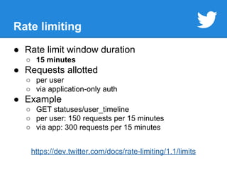 Rate limiting 
● Rate limit window duration 
○ 15 minutes 
● Requests allotted 
○ per user 
○ via application-only auth 
● Example 
○ GET statuses/user_timeline 
○ per user: 150 requests per 15 minutes 
○ via app: 300 requests per 15 minutes 
https://dev.twitter.com/docs/rate-limiting/1.1/limits 
 