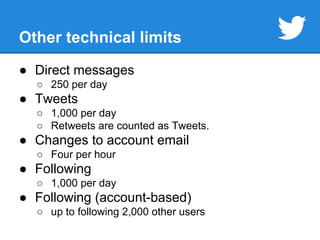 Other technical limits 
● Direct messages 
○ 250 per day 
● Tweets 
○ 1,000 per day 
○ Retweets are counted as Tweets. 
● Changes to account email 
○ Four per hour 
● Following 
○ 1,000 per day 
● Following (account-based) 
○ up to following 2,000 other users 
 